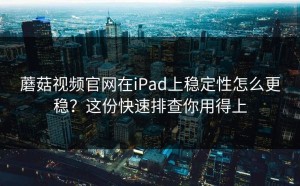 蘑菇视频官网在iPad上稳定性怎么更稳？这份快速排查你用得上
