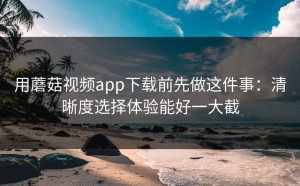 用蘑菇视频app下载前先做这件事：清晰度选择体验能好一大截
