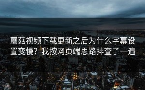 蘑菇视频下载更新之后为什么字幕设置变慢？我按网页端思路排查了一遍