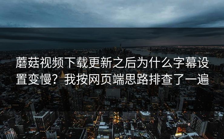 蘑菇视频下载更新之后为什么字幕设置变慢？我按网页端思路排查了一遍